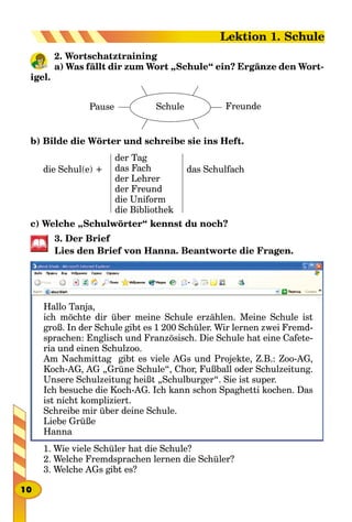 2. Wortschatztraining
a) Was fällt dir zum Wort „Schule“ ein? Ergänze den Wort­
igel.
Pause FreundeSchule
b) Bilde die Wörter und schreibe sie ins Heft.
die Schul(e) +
der Tag
das Fach
der Lehrer
der Freund
die Uniform
die Bibliothek
das Schulfach
c) Welche „Schulwörter“ kennst du noch?
3. Der Brief
Lies den Brief von Hanna. Beantworte die Fragen.
Hallo Tanja,
ich möchte dir über meine Schule erzählen. Meine Schule ist
groß. In der Schule gibt es 1 200 Schüler. Wir lernen zwei Fremd-
sprachen: Englisch und Französisch. Die Schule hat eine Cafete-
ria und einen Schulzoo.
Am Nachmittag gibt es viele AGs und Projekte, Z.B.: Zoo-AG,
Koch-AG, AG „Grüne Schule“, Chor, Fußball oder Schulzeitung.
Unsere Schulzeitung heißt „Schulburger“. Sie ist super.
Ich besuche die Koch-AG. Ich kann schon Spaghetti kochen. Das
ist nicht kompliziert.
Schreibe mir über deine Schule.
Liebe Grüße
Hanna
1. Wie viele Schüler hat die Schule?
2. Welche Fremdsprachen lernen die Schüler?
3. Welche AGs gibt es?
10
Lektion 1. Schule
 