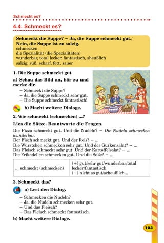 4.4. Schmeckt es?
Schmeckt die Suppe? − Ja, die Suppe schmeckt gut./
Nein, die Suppe ist zu salzig.
schmecken
die Spezialität (die Spezialitäten)
wunderbar, total lecker, fantastisch, sheußlich
salzig, süß, scharf, fett, sauer
1. Die Suppe schmeckt gut
a) Schau das Bild an, hör zu und
merke dir.
− Schmeckt die Suppe?
− Ja, die Suppe schmeckt sehr gut.
− Die Suppe schmeckt fantastisch!
b) Macht weitere Dialoge.
2. Wie schmeckt (schmecken) ...?
Lies die Sätze. Beantworte die Fragen.
Die Pizza schmeckt gut. Und die Nudeln? − Die Nudeln schmecken
wunderbar.
Der Fisch schmeckt gut. Und der Reis? − ...
Die Würstchen schmecken sehr gut. Und der Gurkensalat? − ...
Das Fleisch schmeckt sehr gut. Und der Kartoffelsalat? − ...
Die Frikadellen schmecken gut. Und die Soße? − ...
... schmeckt (schmecken)
(+) gut/sehr gut/wunderbar/total
lecker/fantastisch
(−) nicht so gut/scheußlich...
3. Schmeckt das?
a) Lest den Dialog.
− Schmecken die Nudeln?
− Ja, die Nudeln schmecken sehr gut.
− Und das Fleisch?
− Das Fleisch schmeckt fantastisch.
b) Macht weitere Dialoge.
103
Schmeckt es?
 