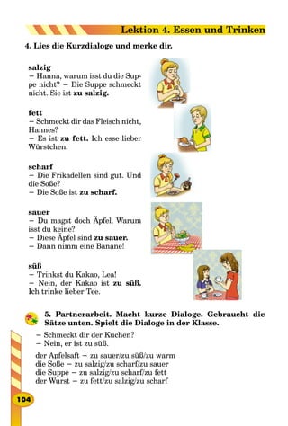 4. Lies die Kurzdialoge und merke dir.
salzig
− Hanna, warum isst du die Sup-
pe nicht? − Die Suppe schmeckt
nicht. Sie ist zu salzig.
fett
− Schmeckt dir das Fleisch nicht,
Hannes?
− Es ist zu fett. Ich esse lieber
Würstchen.
scharf
− Die Frikadellen sind gut. Und
die Soße?
− Die Soße ist zu scharf.
sauer
− Du magst doch Äpfel. Warum
isst du keine?
− Diese Äpfel sind zu sauer.
− Dann nimm eine Banane!
süß
− Trinkst du Kakao, Lea!
− Nein, der Kakao ist zu süß.
Ich trinke lieber Tee.
5. Partnerarbeit. Macht kurze Dialoge. Gebraucht die
Sätze unten. Spielt die Dialoge in der Klasse.
− Schmeckt dir der Kuchen?
− Nein, er ist zu süß.
der Apfelsaft − zu sauer/zu süß/zu warm
die Soße − zu salzig/zu scharf/zu sauer
die Suppe − zu salzig/zu scharf/zu fett
der Wurst − zu fett/zu salzig/zu scharf
104
Lektion 4. Essen und Trinken
 
