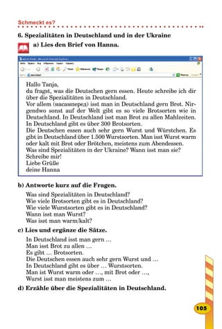 6. Spezialitäten in Deutschland und in der Ukraine
а) Lies den Brief von Hanna.
Hallo Tanja,
du fragst, was die Deutschen gern essen. Heute schreibe ich dir
über die Spezialitäten in Deutschland.
Vor allem (насамперед) isst man in Deutschland gern Brot. Nir-
gendwo sonst auf der Welt gibt es so viele Brotsorten wie in
Deutschland. In Deutschland isst man Brot zu allen Mahlzeiten.
In Deutschland gibt es über 300 Brotsorten.
Die Deutschen essen auch sehr gern Wurst und Würstchen. Es
gibt in Deutschland über 1.500 Wurstsorten. Man isst Wurst warm
oder kalt mit Brot oder Brötchen, meistens zum Abendessen.
Was sind Spezialitäten in der Ukraine? Wann isst man sie?
Schreibe mir!
Liebe Grüße
deine Hanna
b) Antworte kurz auf die Fragen.
Was sind Spezialitäten in Deutschland?
Wie viele Brotsorten gibt es in Deutschland?
Wie viele Wurstsorten gibt es in Deutschland?
Wann isst man Wurst?
Was isst man warm/kalt?
c) Lies und ergänze die Sätze.
In Deutschland isst man gern …
Man isst Brot zu allen …
Es gibt … Brotsorten.
Die Deutschen essen auch sehr gern Wurst und …
In Deutschland gibt es über … Wurstsorten.
Man ist Wurst warm oder …, mit Brot oder …,
Wurst isst man meistens zum …
d) Erzähle über die Spezialitäten in Deutschland.
105
Schmeckt es?
 