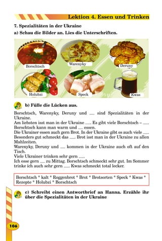 7. Spezialitäten in der Ukraine
а) Schau die Bilder an. Lies die Unterschriften.
Borschtsch
SpeckHolubzi
Warenyky Deruny
Kwas
b) Fülle die Lücken aus.
Borschtsch, Warenyky, Deruny und sind Spezialitäten in der
Ukraine.
Am liebsten isst man in der Ukraine . Es gibt viele Borschtsch – .
Borschtsch kann man warm und essen.
Die Ukrainer essen auch gern Brot. In der Ukraine gibt es auch viele .
Besonders gut schmeckt das . Brot isst man in der Ukraine zu allen
Mahlzeiten.
Warenyky, Deruny und kommen in der Ukraine auch oft auf den
Tisch.
Viele Ukrainer trinken sehr gern .
Ich esse gern zu Mittag. Borschtsch schmeckt sehr gut. Im Sommer
trinke ich auch sehr gern . Kwas schmeckt total lecker.
Borschtsch * kalt * Roggenbrot * Brot * Brotsorten * Speck * Kwas *
Rezepte * Holubzi * Borschtsch
c) Schreibt einen Antwortbrief an Hanna. Erzähle ihr
über die Spezialitäten in der Ukraine
106
Lektion 4. Essen und Trinken
 