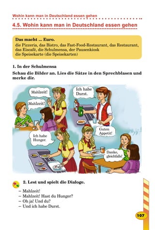 4.5. Wohin kann man in Deutschland essen gehen
Das macht ... Euro.
die Pizzeria, das Bistro, das Fast-Food-Restaurant, das Restaurant,
das Eiscafé, die Schulmensa, der Pausenkiosk
die Speisekarte (die Speisekarten)
1. In der Schulmensa
Schau die Bilder an. Lies die Sätze in den Sprechblasen und
merke dir.
Mahlzeit!
Mahlzeit!
Ich habe
Hunger.
Ich habe
Durst.
Guten
Appetit!
Danke,
gleichfalls!
2. Lest und spielt die Dialoge.
− Mahlzeit!
− Mahlzeit! Hast du Hunger?
− Oh ja! Und du?
− Und ich habe Durst.
107
Wohin kann man in Deutschland essen gehen
 