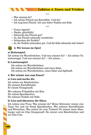 ***
− Was nimmst du?
− Ich nehme Fleisch mit Kartoffeln. Und du?
− Ich mag kein Fleisch. Ich esse lieber Nudeln mit Soße.
***
− Guten Appetit!
− Danke, gleichfalls!
− Schmeckt das Fleisch gut?
− Ja, das Fleisch schmeckt wunderbar.
− Schmecken die Nudeln?
− Ja, die Nudeln schmecken gut. Und die Soße schmeckt sehr lecker!
3. Wir lernen im Spiel
a) Kettenspiel.
Ich nehme ein Wurstbrötchen. Und was nimmst du? − Ich nehme To-
matensuppe. Und was nimmst du? − Ich nehme ...
b) Lawinenspiel.
Ich nehme ein Wurstbrötchen.
Ich nehme ein Wurstbrötchen und einen Salat.
Ich nehme ein Wurstbrötchen, einen Salat und Apfelsaft.
4. Wer nimmt was zum Essen?
a) Lies und merke dir.
Ich nehme ein Käsebrötchen
Du nimmst Kartoffelsalat.
Er nimmt Orangensaft.
Wir nehmen Frikadellen mit Reis.
Ihr nehmt Quarkkuchen.
Sie nehmen Nudeln mit Soße.
b) Lies und übersetze die Sätze.
Ich nehme eine Pizza. Was nimmst du? Meine Schwester nimmt eine
Tasse Tee und ein Stück Quarkkuchen. Wir nehmen Kartoffelsalat
und Würstchen. Was nehmt ihr zum Trinken? Er nimmt einen Ham-
burger und ein Glas Orangensaft. Sie nimmt zwei Käsebrötchen und
ein Glas Cola.
108
Lektion 4. Essen und Trinken
 