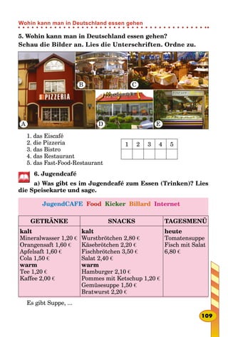 5. Wohin kann man in Deutschland essen gehen?
Schau die Bilder an. Lies die Unterschriften. Ordne zu.
A
B C
D E
1. das Eiscafé
2. die Pizzeria
3. das Bistro
4. das Restaurant
5. das Fast-Food-Restaurant
1 2 3 4 5
6. Jugendcafé
a) Was gibt es im Jugendcafé zum Essen (Trinken)? Lies
die Speisekarte und sage.
JugendCAFE Food Kicker Billard Internet
GETRÄNKE SNACKS TAGESMENÜ
kalt
Mineralwasser 1,20 €
Orangensaft 1,60 €
Apfelsaft 1,60 €
Cola 1,50 €
warm
Tee 1,20 €
Kaffee 2,00 €
kalt
Wurstbrötchen 2,80 €
Käsebrötchen 2,20 €
Fischbrötchen 3,50 €
Salat 2,40 €
warm
Hamburger 2,10 €
Pommes mit Ketschup 1,20 €
Gemüsesuppe 1,50 €
Bratwurst 2,20 €
heute
Tomatensuppe
Fisch mit Salat
6,80 €
Es gibt Suppe, ...
109
Wohin kann man in Deutschland essen gehen
 