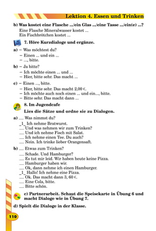 b) Was kostet eine Flasche .../ein Glas .../eine Tasse .../ein(e) ...?
Eine Flasche Mineralwasser kostet ...
Ein Fischbrötchen kostet ...
7. Höre Kurzdialoge und ergänze.
a) − Was möchtest du?
− Einen ... und ein ...
− ..., bitte.
b) − Ja bitte?
− Ich möchte einen ... und ...
− Hier, bitte sehr. Das macht ...
c) − Einen ..., bitte.
− Hier, bitte sehr. Das macht 2,00 €.
− Ich möchte auch noch einen ... und ein..., bitte.
− Bitte sehr. Das macht dann ...
8. Im Jugendcafe
Lies die Sätze und ordne sie zu Dialogen.
a) Was nimmst du?
_1_ Ich nehme Bratwurst.
Und was nehmen wir zum Trinken?
Und ich nehme Fisch mit Salat.
Ich nehme einen Tee. Du auch?
Nein. Ich trinke lieber Orangensaft.
b) Etwas zum Trinken?
Schade. Und Hamburger?
Es tut mir leid. Wir haben heute keine Pizza.
Hamburger haben wir.
Ok, dann nehme ich einen Hamburger.
_1_ Hallo! Ich nehme eine Pizza.
Ok. Das macht dann 3, 60 €.
Eine Cola, bitte.
Bitte schön.
c) Partnerarbeit. Schaut die Speisekarte in Übung 6 und
macht Dialoge wie in Übung 7.
d) Spielt die Dialoge in der Klasse.
110
Lektion 4. Essen und Trinken
 