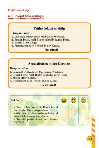 4.6. Projektvorschläge
Frühstück ist wichtig
Gruppenarbeit.
1. Sammelt Stichwörter. Malt einen Wortigel.
2. Bringt Fotos, malt Bilder, schreibt kurze Texte.
3. Macht eine Collage.
4. Präsentiert euer Projekt in der Klasse.
Viel Spaß!
Spezialitäten in der Ukraine
Gruppenarbeit.
1. Sammelt Stichwörter. Malt einen Wortigel.
2. Bringt Fotos, malt Bilder, schreibt kurze Texte.
3. Macht eine Collage.
4. Präsentiert euer Projekt in der Klasse.
Viel Spaß!
Ich kann
– über die Mahlzeiten in Deutschland
und in der Ukraine sprechen
– über meine Essgewohnheiten und
mein Lieblingsessen erzählen
– über die Spezialitäten in der Ukraine
sprechen
111
Projektvorschläge
 