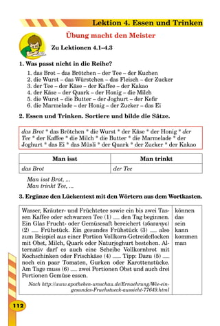 Übung macht den Meister
Zu Lektionen 4.1–4.3
1. Was passt nicht in die Reihe?
1. das Brot – das Brötchen – der Tee – der Kuchen
2. die Wurst – das Würstchen – das Fleisch – der Zucker
3. der Tee – der Käse – der Kaffee – der Kakao
4. der Käse – der Quark – der Honig – die Milch
5. die Wurst – die Butter – der Joghurt – der Kefir
6. die Marmelade – der Honig – der Zucker – das Ei
2. Essen und Trinken. Sortiere und bilde die Sätze.
das Brot * das Brötchen * die Wurst * der Käse * der Honig * der
Tee * der Kaffee * die Milch * die Butter * die Marmelade * der
Joghurt * das Ei * das Müsli * der Quark * der Zucker * der Kakao
Man isst Man trinkt
das Brot der Tee
Man isst Brot, ...
Man trinkt Tee, ...
3. Ergänze den Lückentext mit den Wörtern aus dem Wortkasten.
Wasser, Kräuter- und Früchtetee sowie ein bis zwei Tas-
sen Kaffee oder schwarzen Tee (1) den Tag beginnen.
Ein Glas Frucht- oder Gemüsesaft bereichert (збагачує)
(2) Frühstück. Ein gesundes Frühstück (3) also
zum Beispiel aus einer Portion Vollkorn-Getreideflocken
mit Obst, Milch, Quark oder Naturjoghurt bestehen. Al-
ternativ darf es auch eine Scheibe Vollkornbrot mit
Kochschinken oder Frischkäse (4) . Tipp: Dazu (5)
noch ein paar Tomaten, Gurken oder Karottenstücke.
Am Tage muss (6) zwei Portionen Obst und auch drei
Portionen Gemüse essen.
Nach http://www.apotheken-umschau.de/Ernaehrung/Wie-ein-
gesundes-Fruehstueck-aussieht-77649.html
können
das
sein
kann
kommen
man
112
Lektion 4. Essen und Trinken
 