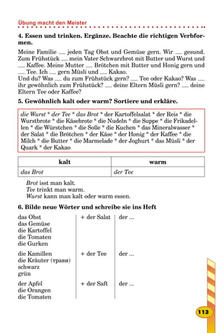 4. Essen und trinken. Ergänze. Beachte die richtigen Verbfor-
men.
Meine Familie jeden Tag Obst und Gemüse gern. Wir gesund.
Zum Frühstück mein Vater Schwarzbrot mit Butter und Wurst und
Kaffee. Meine Mutter Brötchen mit Butter und Honig gern und
Tee. Ich gern Müsli und Kakao.
Und du? Was du zum Frühstück gern? Tee oder Kakao? Was
ihr gewöhnlich zum Frühstück? deine Eltern Müsli gern? deine
Eltern Tee oder Kaffee?
5. Gewöhnlich kalt oder warm? Sortiere und erkläre.
die Wurst * der Tee * das Brot * der Kartoffelsalat * der Reis * die
Wurstbrote * die Käsebrote * die Nudeln * die Suppe * die Frikadel-
len * die Würstchen * die Soße * die Kuchen * das Mineralwasser *
der Salat * die Brötchen * der Käse * der Honig * der Kaffee * die
Milch * die Butter * die Marmelade * der Joghurt * das Müsli * der
Quark * der Kakao
kalt warm
das Brot der Tee
Brot isst man kalt.
Tee trinkt man warm.
Wurst kann man kalt oder warm essen.
6. Bilde neue Wörter und schreibe sie ins Heft
das Obst
das Gemüse
die Kartoffel
die Tomaten
die Gurken
+ der Salat der ...
die Kamillen
die Kräuter (трави)
schwarz
grün
+ der Tee der ...
der Apfel
die Orangen
die Tomaten
+ der Saft der ...
113
Übung macht den Meister
 