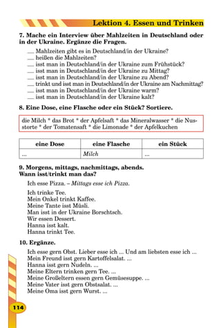 7. Mache ein Interview über Mahlzeiten in Deutschland oder
in der Ukraine. Ergänze die Fragen.
Mahlzeiten gibt es in Deutschland/in der Ukraine?
heißen die Mahlzeiten?
isst man in Deutschland/in der Ukraine zum Frühstück?
isst man in Deutschland/in der Ukraine zu Mittag?
isst man in Deutschland/in der Ukraine zu Abend?
trinkt und isst man in Deutschland/in der Ukraine am Nachmittag?
isst man in Deutschland/in der Ukraine warm?
isst man in Deutschland/in der Ukraine kalt?
8. Eine Dose, eine Flasche oder ein Stück? Sortiere.
die Milch * das Brot * der Apfelsaft * das Mineralwasser * die Nus-
storte * der Tomatensaft * die Limonade * der Apfelkuchen
eine Dose eine Flasche ein Stück
... Milch ...
9. Morgens, mittags, nachmittags, abends.
Wann isst/trinkt man das?
Ich esse Pizza. – Mittags esse ich Pizza.
Ich trinke Tee.
Mein Onkel trinkt Kaffee.
Meine Tante isst Müsli.
Man isst in der Ukraine Borschtsch.
Wir essen Dessert.
Hanna isst kalt.
Hanna trinkt Tee.
10. Ergänze.
Ich esse gern Obst. Lieber esse ich ... Und am liebsten esse ich ...
Mein Freund isst gern Kartoffelsalat. ...
Hanna isst gern Nudeln. ...
Meine Eltern trinken gern Tee. ...
Meine Großeltern essen gern Gemüsesuppe. ...
Meine Vater isst gern Obstsalat. ...
Meine Oma isst gern Wurst. ...
114
Lektion 4. Essen und Trinken
 