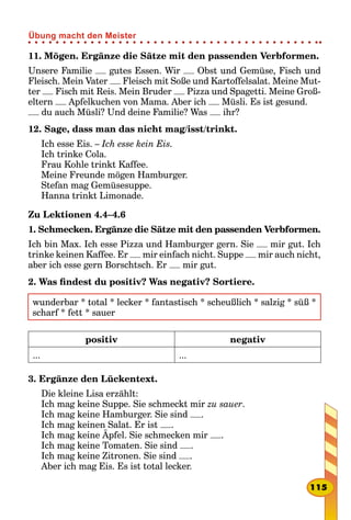 11. Mögen. Ergänze die Sätze mit den passenden Verbformen.
Unsere Familie gutes Essen. Wir Obst und Gemüse, Fisch und
Fleisch. Mein Vater Fleisch mit Soße und Kartoffelsalat. Meine Mut-
ter Fisch mit Reis. Mein Bruder Pizza und Spagetti. Meine Groß-
eltern Apfelkuchen von Mama. Aber ich Müsli. Es ist gesund.
du auch Müsli? Und deine Familie? Was ihr?
12. Sage, dass man das nicht mag/isst/trinkt.
Ich esse Eis. – Ich esse kein Eis.
Ich trinke Cola.
Frau Kohle trinkt Kaffee.
Meine Freunde mögen Hamburger.
Stefan mag Gemüsesuppe.
Hanna trinkt Limonade.
Zu Lektionen 4.4–4.6
1. Schmecken. Ergänze die Sätze mit den passenden Verbformen.
Ich bin Max. Ich esse Pizza und Hamburger gern. Sie mir gut. Ich
trinke keinen Kaffee. Er mir einfach nicht. Suppe mir auch nicht,
aber ich esse gern Borschtsch. Er mir gut.
2. Was findest du positiv? Was negativ? Sortiere.
wunderbar * total * lecker * fantastisch * scheußlich * salzig * süß *
scharf * fett * sauer
positiv negativ
... ...
3. Ergänze den Lückentext.
Die kleine Lisa erzählt:
Ich mag keine Suppe. Sie schmeckt mir zu sauer.
Ich mag keine Hamburger. Sie sind .
Ich mag keinen Salat. Er ist .
Ich mag keine Äpfel. Sie schmecken mir .
Ich mag keine Tomaten. Sie sind .
Ich mag keine Zitronen. Sie sind .
Aber ich mag Eis. Es ist total lecker.
115
Übung macht den Meister
 