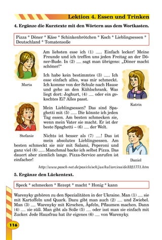 4. Ergänze die Kurztexte mit den Wörtern aus dem Wortkasten.
Pizza * Döner * Käse * Schinkenbrötchen * Koch * Lieblingsessen *
Deutschland * Tomatensoße
Am liebsten esse ich (1) . Einfach lecker! Meine
Freunde und ich treffen uns jeden Freitag an der Dö-
ner-Bude. In (2) sagt man übrigens: „Döner macht
schöner!“
Ich habe kein bestimmtes (3) . Ich
esse einfach alles, was mir schmeckt.
Ich komme von der Schule nach Hause
und gehe an den Kühlschrank. Was
liegt dort: Joghurt, (4) oder ein ge-
kochtes Ei? Alles passt.
Mein Lieblingsessen? Das sind Spa-
ghetti mit (5) . Die könnte ich jeden
Tag essen. Am besten schmecken sie,
wenn mein Vater sie macht. Er ist der
beste Spaghetti – (6) der Welt.
Nichts ist besser als (7) ! Das ist
mein absolutes Lieblingsessen. Am
besten schmeckt sie mir mit Salami, Peperoni und
ganz viel (8) . Manchmal backe ich selbst Pizza. Das
dauert aber ziemlich lange. Pizza-Service anrufen ist
einfacher!
http://www.pasch-net.de/pas/cls/sch/jus/kul/arc/ess/de3321771.htm
5. Ergänze den Lückentext.
Speck * schmecken * Rezept * macht * Honig * kann
Warenyky gehören zu den Spezialitäten in der Ukraine. Man (1) sie
mit Kartoffeln und Quark. Dazu gibt man auch (2) und Zwiebel.
Man (3) Warenyky mit Kirschen, Äpfeln, Pflaumen machen. Dann
(4) sie süß. Man gibt als Soße (5) oder isst man sie einfach mit
Zucker. Jede Hausfrau hat ihr eigenes (6) von Warenyky.
Marta
Katrin
Stefanie
Daniel
116
Lektion 4. Essen und Trinken
 