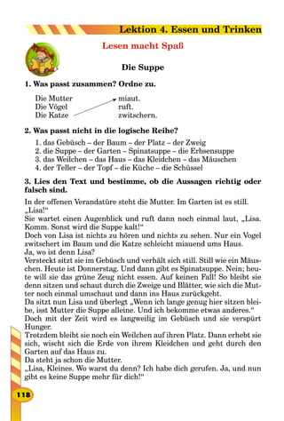 Lesen macht Spaß
Die Suppe
1. Was passt zusammen? Ordne zu.
Die Mutter
Die Vögel
Die Katze
miaut.
ruft.
zwitschern.
2. Was passt nicht in die logische Reihe?
1. das Gebüsch – der Baum – der Platz – der Zweig
2. die Suppe – der Garten – Spinatsuppe – die Erbsensuppe
3. das Weilchen – das Haus – das Kleidchen – das Mäuschen
4. der Teller – der Topf – die Küche – die Schüssel
3. Lies den Text und bestimme, ob die Aussagen richtig oder
falsch sind.
In der offenen Verandatüre steht die Mutter. Im Garten ist es still.
„Lisa!“
Sie wartet einen Augenblick und ruft dann noch einmal laut, „Lisa.
Komm. Sonst wird die Suppe kalt!“
Doch von Lisa ist nichts zu hören und nichts zu sehen. Nur ein Vogel
zwitschert im Baum und die Katze schleicht miauend ums Haus.
Ja, wo ist denn Lisa?
Versteckt sitzt sie im Gebüsch und verhält sich still. Still wie ein Mäus-
chen. Heute ist Donnerstag. Und dann gibt es Spinatsuppe. Nein; heu-
te will sie das grüne Zeug nicht essen. Auf keinen Fall! So bleibt sie
denn sitzen und schaut durch die Zweige und Blätter, wie sich die Mut-
ter noch einmal umschaut und dann ins Haus zurückgeht.
Da sitzt nun Lisa und überlegt „Wenn ich lange genug hier sitzen blei-
be, isst Mutter die Suppe alleine. Und ich bekomme etwas anderes.“
Doch mit der Zeit wird es langweilig im Gebüsch und sie verspürt
Hunger.
Trotzdem bleibt sie noch ein Weilchen auf ihren Platz. Dann erhebt sie
sich, wischt sich die Erde von ihrem Kleidchen und geht durch den
Garten auf das Haus zu.
Da steht ja schon die Mutter.
„Lisa, Kleines. Wo warst du denn? Ich habe dich gerufen. Ja, und nun
gibt es keine Suppe mehr für dich!“
118
Lektion 4. Essen und Trinken
 