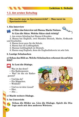 1.3. Am ersten Schultag
Was macht man im Sportunterricht? − Man turnt im
Sportunterricht
1. Ein Interview
a) Höre das Interview mit Hanna. Mache Notizen.
b) Lies die Sätze. Welche Sätze sind richtig?
1. Am ersten Schultag hat Hanna 6 Stunden.
2. Hanna hat Englisch, zwei Stunden Deutsch, Mathe, Erdkunde
und Geschichte.
3. Hanna lernt gern für die Schule.
4. Hanna hat ein Lieblingsfach.
5. Hannas Lieblingsfach ist Deutsch.
6. Hanna mag Englisch, denn die Englischlehrerin ist sehr lieb.
2. Lustige Schulsachen
a) Schau das Bild an. Welche Schulsachen erkennst du auf dem
Bild?
b) Lest die Dialoge.
− Was ist das denn?
− Ein Radiergummi.
− Was? Ist das ein Radier-
gummi?
− Und das da?
− Ein Mäppchen.
− Wirklich?
− Und wo ist dein Lineal?
− Hier.
− Aha ...
c) Macht weitere Dialoge.
3. Im Unterricht
Schau die Bilder an. Lies die Dialoge. Spielt die Dia-
loge auch mit den anderen Wörtern.
12
Lektion 1. Schule
 