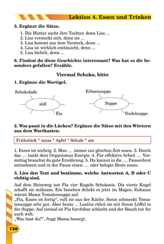 5. Ergänzt die Sätze.
1. Die Mutter sucht ihre Tochter, denn Lisa ...
2. Lisa versteckt sich, denn sie ...
3. Lisa kommt aus dem Versteck, denn ...
4. Lisa ist wirklich enttäuscht, denn ...
5. Lisa lächelt, denn ...
6. Findest du diese Geschichte interessant? Was hat es dir be­
sonders gefallen? Erzähle.
Viermal Schoko, bitte
1. Ergänze die Wortigel.
Schokolade
süß
Eis    
Erbsensuppe
Suppe
Nudelsuppe
2. Was passt in die Lücken? Ergänze die Sätze mit den Wörtern
aus dem Wortkasten.
Frühstück * muss * Apfel * Schule * am
1. Essen ist wichtig. 2. Man immer zur gleichen Zeit essen. 3. Durch
das tankt dein Organismus Energie. 4. Für effektive Arbeit Vor-
mittag brauchst du gute Ernährung. 5. Du kannst in die Pausenbrot
mitnehmen und in der Pause einen oder belegte Brote essen.
3. Lies den Text und bestimme, welche Antworten A, B oder C
richtig sind.
Auf dem Heimweg isst Pia vier Kugeln Schokoeis. Die vierte Kugel
schafft sie mühsam. Ein bisschen drückt es jetzt im Magen. Zuhause
wärmt Mama Tomatensuppe auf.
„Pia, Essen ist fertig“, ruft sie aus der Küche. Sonst schmeckt Toma-
tensuppe sehr gut. Aber heute ... Lustlos rührt sie mit ihrem Löffel in
der Suppe. Auf einmal ist Pia furchtbar schlecht und der Bauch tut ihr
auch weh.
„Was hast du?“, fragt Mama besorgt.
120
Lektion 4. Essen und Trinken
 