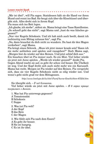 „Mir ist übel“, will Pia sagen. Stattdessen hält sie die Hand vor ihren
Mund und rennt ins Bad. Sie beugt sich über die Kloschüssel und über-
gibt sich. Alles dreht sich in ihrem Kopf.
Pia muss sich ins Bett legen.
„Ich glaube, ich sterbe“, stöhnt sie. Mama bringt eine Tasse Kamillentee.
„So schnell geht das nicht“, sagt Mama und „hast du was falsches ge-
gessen?“
„Nur vier Kugeln Schokoeis. Und ich hab mich auch beeilt, damit ich
rechtzeitig zum Mittag zuhause bin“, sagt Pia.
„Na, dann brauchst du dich nicht zu wundern. Du hast dir den Magen
verdorben“, sagt Mama.
Pia kriegt einen Schreck. „Muss ich jetzt immer krank sein? Kann ich
nie mehr aufstehen und spielen und rausgehen?“ Doch Mama sagt,
„Morgen bist du wieder auf den Beinen. Und jetzt schlaf dich aus.“
Ein bisschen übel ist Pia immer noch. So ein Mist. Viel lieber würde
sie jetzt mit Anne spielen. „Werde ich wieder gesund?“ denkt Pia.
Gegen Abend wacht sie auf, es geht ihr schon viel besser. Die Übelkeit
ist weg. Und der Kopf dreht sich auch nicht mehr wie ein Karussell.
Mama hat recht. Morgen ist Pia wieder auf den Beinen. Pia verspricht
sich, dass sie vier Kugeln Schokoeis nicht so eilig wieder isst. Und
wenn‘s geht nicht grad vor dem Mittagessen.
http://www.leselupe.de/lw/titel-Fuenf-kurze-Geschichten-67224.htm
Sie übergibt sich. – У неї блювота.
Viel lieber würde sie jetzt mit Anne spielen. – Я б зараз краще
погралася з Анною.
1. Was hat Pia unterwegs gegessen?
A Tomatensalat
B Schokoeis
C Suppe
2. Was tut Pia weh?
A der Kopf
B das Bein
C der Magen
3. Wie fühlt sich Pia nach dem Essen?
A Es geht ihr besser.
B Sie ist hungrig.
C Es ist ihr übel.
121
Lesen macht Spaß
 