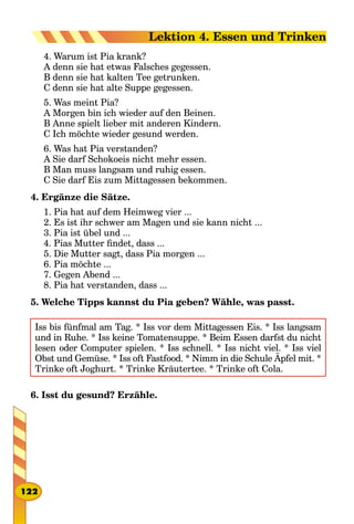 4. Warum ist Pia krank?
A denn sie hat etwas Falsches gegessen.
B denn sie hat kalten Tee getrunken.
C denn sie hat alte Suppe gegessen.
5. Was meint Pia?
A Morgen bin ich wieder auf den Beinen.
B Anne spielt lieber mit anderen Kindern.
C Ich möchte wieder gesund werden.
6. Was hat Pia verstanden?
A Sie darf Schokoeis nicht mehr essen.
B Man muss langsam und ruhig essen.
C Sie darf Eis zum Mittagessen bekommen.
4. Ergänze die Sätze.
1. Pia hat auf dem Heimweg vier ...
2. Es ist ihr schwer am Magen und sie kann nicht ...
3. Pia ist übel und ...
4. Pias Mutter findet, dass ...
5. Die Mutter sagt, dass Pia morgen ...
6. Pia möchte ...
7. Gegen Abend ...
8. Pia hat verstanden, dass ...
5. Welche Tipps kannst du Pia geben? Wähle, was passt.
Iss bis fünfmal am Tag. * Iss vor dem Mittagessen Eis. * Iss langsam
und in Ruhe. * Iss keine Tomatensuppe. * Beim Essen darfst du nicht
lesen oder Computer spielen. * Iss schnell. * Iss nicht viel. * Iss viel
Obst und Gemüse. * Iss oft Fastfood. * Nimm in die Schule Äpfel mit. *
Trinke oft Joghurt. * Trinke Kräutertee. * Trinke oft Cola.
6. Isst du gesund? Erzähle.
122
Lektion 4. Essen und Trinken
 