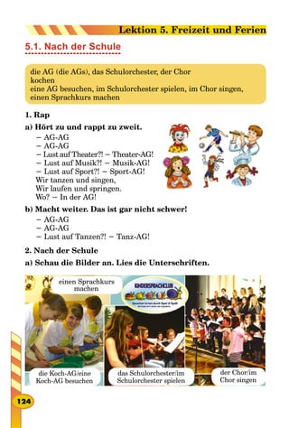 5.1. Nach der Schule
die AG (die AGs), das Schulorchester, der Chor
kochen
eine AG besuchen, im Schulorchester spielen, im Chor singen,
einen Sprachkurs machen
1. Rap
a) Hört zu und rappt zu zweit.
− AG-AG
− AG-AG
− Lust auf Theater?! − Theater-AG!
− Lust auf Musik?! − Musik-AG!
− Lust auf Sport?! − Sport-AG!
Wir tanzen und singen,
Wir laufen und springen.
Wo? − In der AG!
b) Macht weiter. Das ist gar nicht schwer!
− AG-AG
− AG-AG
− Lust auf Tanzen?! − Tanz-AG!
2. Nach der Schule
a) Schau die Bilder an. Lies die Unterschriften.
die Koch-AG/eine
Koch-AG besuchen
das Schulorchester/іm
Schulorchester spielen
der Chor/im
Chor singen
einen Sprachkurs
machen
124
Lektion 5. Freizeit und Ferien
 