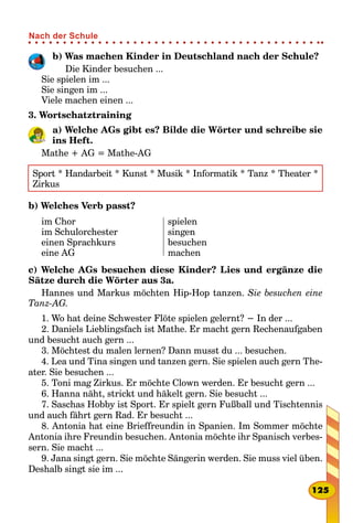 b) Was machen Kinder in Deutschland nach der Schule?
Die Kinder besuchen ...
Sie spielen im ...
Sie singen im ...
Viele machen einen ...
3. Wortschatztraining
a) Welche AGs gibt es? Bilde die Wörter und schreibe sie
ins Heft.
Mathe + AG = Mathe-AG
Sport * Handarbeit * Kunst * Musik * Informatik * Tanz * Theater *
Zirkus
b) Welches Verb passt?
im Chor
im Schulorchester
einen Sprachkurs
eine AG
spielen
singen
besuchen
machen
c) Welche AGs besuchen diese Kinder? Lies und ergänze die
Sätze durch die Wörter aus 3a.
Hannes und Markus möchten Hip-Hop tanzen. Sie besuchen eine
Tanz-AG.
1. Wo hat deine Schwester Flöte spielen gelernt? − In der ...
2. Daniels Lieblingsfach ist Mathe. Er macht gern Rechenaufgaben
und besucht auch gern ...
3. Möchtest du malen lernen? Dann musst du ... besuchen.
4. Lea und Tina singen und tanzen gern. Sie spielen auch gern The-
ater. Sie besuchen ...
5. Toni mag Zirkus. Er möchte Clown werden. Er besucht gern ...
6. Hanna näht, strickt und häkelt gern. Sie besucht ...
7. Saschas Hobby ist Sport. Er spielt gern Fußball und Tischtennis
und auch fährt gern Rad. Er besucht ...
8. Antonia hat eine Brieffreundin in Spanien. Im Sommer möchte
Antonia ihre Freundin besuchen. Antonia möchte ihr Spanisch verbes-
sern. Sie macht ...
9. Jana singt gern. Sie möchte Sängerin werden. Sie muss viel üben.
Deshalb singt sie im ...
125
Nach der Schule
 