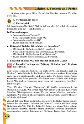 10. Jens spielt gern Flöte. Er möchte Musiker werden. Er spielt
Flöte im ...
4. Wir lernen im Spiel
a) Kettenspiel.
Ich besuche eine Musik-AG. Welche AG besuchst du? − Ich bin in einer
Sport-AG. Und du? − Ich besuche ...
b) Pantomimespiel.
− Besuchst du eine Tanz-AG?
− Nein, ich besuche keine Tanz-AG.
− Besuchst du eine Sport-AG?
− Ja, ich besuche eine Sport-AG.
c) Ratespiel: Welche AG möchte ich besuchen?
− Möchtest du die Informatik-AG besuchen?
− Nein, ich möchte nicht die Informatik-AG besuchen.
− Möchtest du die Mathematik-AG besuchen?
− Ja, ich möchte die Mathematik-AG besuchen.
5. Besuchst du eine AG? Was machst du in der ...-AG?
a) Lies die Umfrage der Zeitung „Schulburger“. Ergänze
die Tabelle.
Lea: Mein Hobby ist Kochen. Ich koche gern. Ich besuche auch die
Koch-AG in der Schule. In der Koch-AG lernen wir kochen. Frau Meier
sagt, was wir machen sollen und wie es geht. Wir haben schon Toasts,
Obstsalat und Pizza gemacht. Wir haben auch Nudeln mit Soße ge-
kocht. Wir kochen etwas und dann essen wir zusammen. Das Essen
schmeckt gut!
Tina: Wir sind 12 in der Theater-AG. Wir treffen uns einmal in der
Woche in der Aula. Wir lernen viel: Wir lernen Gedichte, Lieder und
Märchen. Wir singen und tanzen. Wir machen auch Masken und nähen
Kostüme. Wir spielen Theatersketche und Märchen. Unsere Theater-
AG finde ich klasse!
Daniel: Ich mag Tiere und möchte auch gern die Natur besser kennen
lernen. Ich bin schon 2 Jahre in der JuNa-AG. (JuNa-AG heißt Junge
Naturfreunde-AG.) Mit der JuNa-AG haben wir einen Teich gebaut.
Da können Insekten, Frösche, Fische und viele Tiere und Pflanzen zu-
sammenleben und wir können auch die Natur beobachten. Außerdem
126
Lektion 5. Freizeit und Ferien
 