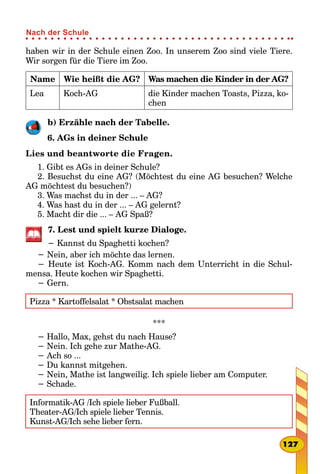 haben wir in der Schule einen Zoo. In unserem Zoo sind viele Tiere.
Wir sorgen für die Tiere im Zoo.
Name Wie heißt die AG? Was machen die Kinder in der AG?
Lea Koch-AG die Kinder machen Toasts, Pizza, ko-
chen
b) Erzähle nach der Tabelle.
6. AGs in deiner Schule
Lies und beantworte die Fragen.
1. Gibt es AGs in deiner Schule?
2. Besuchst du eine AG? (Möchtest du eine AG besuchen? Welche
AG möchtest du besuchen?)
3. Was machst du in der ... – AG?
4. Was hast du in der ... – AG gelernt?
5. Macht dir die ... – AG Spaß?
7. Lest und spielt kurze Dialoge.
− Kannst du Spaghetti kochen?
− Nein, aber ich möchte das lernen.
− Heute ist Koch-AG. Komm nach dem Unterricht in die Schul-
mensa. Heute kochen wir Spaghetti.
− Gern.
Pizza * Kartoffelsalat * Obstsalat machen
***
− Hallo, Max, gehst du nach Hause?
− Nein. Ich gehe zur Mathe-AG.
− Ach so ...
− Du kannst mitgehen.
− Nein, Mathe ist langweilig. Ich spiele lieber am Computer.
− Schade.
Informatik-AG /Ich spiele lieber Fußball.
Theater-AG/Ich spiele lieber Tennis.
Kunst-AG/Ich sehe lieber fern.
127
Nach der Schule
 
