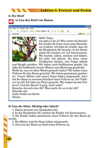8. Der Brief
a) Lies den Brief von Hanna.
Hallo Tanja,
wie geht es dir so? Was macht die Schule?
Ich möchte dir heute etwas ganz Besonde-
res erzählen. Ich habe dir erzählt, dass ich
die Handarbeit-AG besuche. In der Hand-
arbeit-AG machen wir viel Interessantes:
Wir basteln, nähen, stricken und häkeln.
Ich habe viel gelernt. Ich kann schon
Grußkarten basteln, eine Puppe häkeln
und Knöpfe annähen. Wir haben auch Stofftaschen genäht. Ich
habe die Stofftasche meiner Mutter zum Muttertag geschenkt.
Weißt du, was wir diese Woche gemacht haben? Wir haben einen
Pullover für den Baum gestrickt. Wir haben gemeinsam gearbei-
tet. Unsere Mütter und unsere Omas haben mitgemacht. Jetzt
hat der Baum in unserem Schulhof einen Pullover an. Der Pullo­
ver ist toll! Ich habe ein Photo gemacht. Wie findest du den Pul-
lover? Und den Baum? Lustig, nicht wahr?
Besuchst du auch eine AG? Was macht ihr so in der AG?
Schreibe mir.
Liebe Grüße aus Berlin
Hanna
b) Lies die Sätze. Richtig oder falsch?
1. Hanna besucht eine Handarbeit-AG.
2. In der Handarbeit-AG machen die Kinder viel Interessantes.
3. Die Kinder haben gemeinsam einen Pullover für den Baum ge-
strickt.
4. Die Mütter und die Omas haben mitgemacht.
5. Jetzt hat der Baum im Park einen Pullover an.
128
Lektion 5. Freizeit und Ferien
 