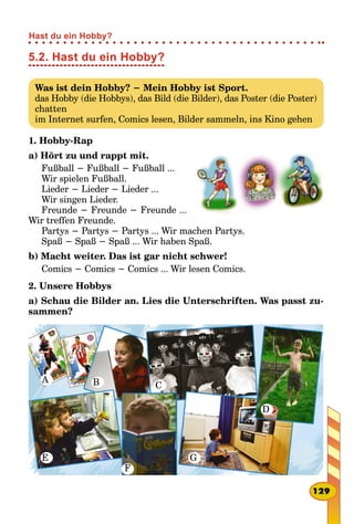 5.2. Hast du ein Hobby?
Was ist dein Hobby? − Mein Hobby ist Sport.
das Hobby (die Hobbys), das Bild (die Bilder), das Poster (die Poster)
chatten
im Internet surfen, Comics lesen, Bilder sammeln, ins Kino gehen
1. Hobby-Rap
a) Hört zu und rappt mit.
Fußball − Fußball − Fußball ...
Wir spielen Fußball.
Lieder − Lieder − Lieder ...
Wir singen Lieder.
Freunde − Freunde − Freunde ...
Wir treffen Freunde.
Partys − Partys − Partys ... Wir machen Partys.
Spaß − Spaß − Spaß ... Wir haben Spaß.
b) Macht weiter. Das ist gar nicht schwer!
Comics − Comics − Comics ... Wir lesen Comics.
2. Unsere Hobbys
a) Schau die Bilder an. Lies die Unterschriften. Was passt zu­
sammen?
A B C
D
E
F
G
129
Hast du ein Hobby?
 