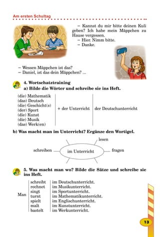 − Kannst du mir bitte deinen Kuli
geben? Ich habe mein Mäppchen zu
Hause vergessen.
− Hier. Nimm bitte.
− Danke.
− Wessen Mäppchen ist das?
− Daniel, ist das dein Mäppchen? ...
4. Wortschatztraining
a) Bilde die Wörter und schreibe sie ins Heft.
(die) Mathematik
(das) Deutsch
(die) Geschicht(s)
(der) Sport
(die) Kunst
(die) Musik
(das) Werk(en)
+ der Unterricht der Deutschunterricht
b) Was macht man im Unterricht? Ergänze den Wortigel.
schreiben
lesen
im Unterricht fragen
5. Was macht man wo? Bilde die Sätze und schreibe sie
ins Heft.
Man
schreibt
rechnet
singt
turnt
spielt
malt
bastelt
im Deutschunterricht.
im Musikunterricht.
im Sportunterricht.
im Mathematikunterricht.
im Englischunterricht.
im Kunstunterricht.
im Werkunterricht.
13
Am ersten Schultag
 