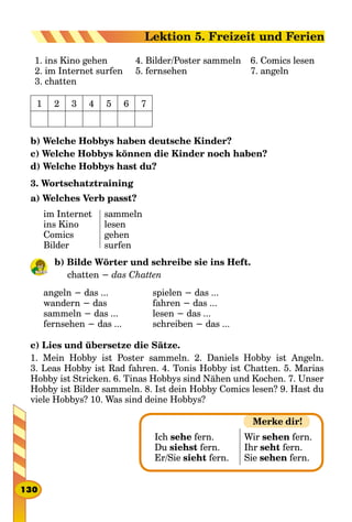 1. ins Kino gehen
2. im Internet surfen
3. chatten
4. Bilder/Poster sammeln
5. fernsehen
6. Comics lesen
7. angeln
1 2 3 4 5 6 7
b) Welche Hobbys haben deutsche Kinder?
c) Welche Hobbys können die Kinder noch haben?
d) Welche Hobbys hast du?
3. Wortschatztraining
a) Welches Verb passt?
im Internet
ins Kino
Comics
Bilder
sammeln
lesen
gehen
surfen
b) Bilde Wörter und schreibe sie ins Heft.
chatten − das Chatten
angeln − das ...
wandern − das
sammeln − das ...
fernsehen − das ...
spielen − das ...
fahren − das ...
lesen − das ...
schreiben − das ...
c) Lies und übersetze die Sätze.
1. Mein Hobby ist Poster sammeln. 2. Daniels Hobby ist Angeln.
3. Leas Hobby ist Rad fahren. 4. Tonis Hobby ist Chatten. 5. Marias
Hobby ist Stricken. 6. Tinas Hobbys sind Nähen und Kochen. 7. Unser
Hobby ist Bilder sammeln. 8. Ist dein Hobby Comics lesen? 9. Hast du
viele Hobbys? 10. Was sind deine Hobbys?
Ich sehe fern.
Du siehst fern.
Er/Sie sieht fern.
Wir sehen fern.
Ihr seht fern.
Sie sehen fern.
Merke dir!
130
Lektion 5. Freizeit und Ferien
 