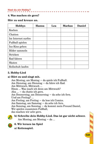 4. Was machen sie gern?
Hör zu und kreuze an.
Hobbys Hanna Lea Markus Daniel
Kochen
Chatten
Im Internet surfen
Fußball spielen
Ins Kino gehen
Bilder sammeln
Stricken
Rad fahren
Skaten
Rollschuh laufen
5. Hobby-Lied
a) Hört zu und singt mit.
Am Montag, am Montag − da spiele ich Fußball.
Am Dienstag, am Dienstag − da fahre ich Rad.
Am Mittwoch, Mittwoch ...
Hmm ... Was mach ich denn am Mittwoch?
Aha ... − da chatte ich gern.
Am Donnerstag, am Donnerstag − da sehe ich fern.
Und am Freitag? ...
Am Freitag, am Freitag − da lese ich Comics.
Am Samstag, am Samstag − da sehe ich fern.
Am Sonntag, am Sonntag − da kommt mein Freund Daniel,
Wir spielen zusammen Fußball,
das machen wir sehr gern.
b) Schreibe dein Hobby-Lied. Das ist gar nicht schwer.
Am Montag, am Montag − da ...
6. Wir lernen im Spiel
a) Kettenspiel.
131
Hast du ein Hobby?
 