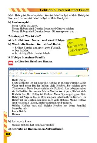 Mein Hobby ist Tennis spielen. Was ist dein Hobby? − Mein Hobby ist
Kochen. Und was ist dein Hobby? − Mein Hobby ist ...
b) Lawinenspiel.
Mein Hobby ist Lesen.
Meine Hobbys sind Comics Lesen und Gitarre spielen.
Meine Hobbys sind Comics Lesen, Gitarre spielen und ...
7. Ratespiel: Wer ist das?
a) Schreibt euren Namen und zwei Hobbys.
b) Mischt die Karten. Wer ist das? Ratet.
− Er liest Comics und spielt gern Fußball.
− Das ist Max.
− Ja, richtig./Nein, das ist falsch.
8. Hobbys in meiner Familie
a) Lies den Brief von Hanna.
Hallo Tanja,
heute schreibe ich dir über die Hobbys in meiner Familie. Mein
Vater und mein Bruder haben viele Hobbys. Sie spielen gern
Tischtennis. Noch lieber spielen sie Fußball. Am liebsten sehen
sie Fußball im Fernsehen. Meine Mutter kocht gern. Sie hat viele
Kochbücher. Ihr Hobby ist Kochen. Mein Opa angelt gern. Sein
Hobby ist Angeln. Meine Oma mag am liebsten ihren Garten. Ihr
Hobby ist ihr Garten. Ich habe auch viele Hobbys. Meine Hobbys
sind Rollschuh laufen, Bilder sammeln und Tanzen.
Welche Hobbys hast du? Welche Hobbys hat deine Familie?
Schreibe mir.
Liebe Grüße
Hanna
b) Antworte kurz.
Welche Hobbys hat Hannas Familie?
c) Schreibe an Hanna einen Antwortbrief.
132
Lektion 5. Freizeit und Ferien
 