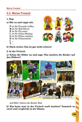 5.3. Meine Freizeit
1. Rap
a) Hör zu und rappt mit.
F ist für Freunde treffen
R ist für Rad fahren
E ist für Eis essen
I ist für Inline-Skating
Z ist für Zirkus machen
E ist für Eiskunstlauf
I ...
T ...
b) Mach weiter. Das ist gar nicht schwer!
2. In der Freizeit
a) Schau die Bilder an und sage: Was machen die Kinder auf
den Bildern?
Rad fahren
Fußball spielen
schwimmen
Skateboard fahren
Rollschuh laufen Gitarre spielen
Freunde treffen
Musik hörenam Computer spielen
Auf Bild 1 fahren die Kinder Rad.
b) Was kann man in der Freizeit noch machen? Sammelt zu
zweit und vergleicht in der Klasse.
133
Meine Freizeit
 