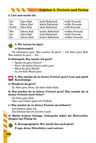 3. Lies und merke dir.
Ich
Du
Er/Sie
fahre Rad
fährst Rad
fährt Rad
laufe Rollschuh
läufst Rollschuh
läuft Rollschuh
treffe Freunde
triffst Freunde
trifft Freunde
Wir
Ihr
Sie
fahren Rad
fahrt Rad
fahren Rad
laufen Rollschuh
lauft Rollschuh
laufen Rollschuh
treffen Freunde
trefft Freunde
treffen Freunde
4. Wir lernen im Spiel
a) Kettenspiel.
Ich schwimme gern. Was machst du gern? − Ich fahre gern Rad.
Was machst du gern − Ich ...
b) Ratespiel: Was mache ich gern?
− Spielst du gern Gitarre?
− Nein, ich spiele Gitarre nicht gern.
− Hörst du gern Musik?
− Ja, ich höre Musik gern.
5. Was machst du in deiner Freizeit gern? Lest und spielt
Kurzdialoge.
a) Wanderst du gern?
Ja. Sehr gern./Nein, ich fahre lieber Rad.
b) Was machst du in deiner Freizeit gern? Was machst du in
deiner Freizeit noch lieber?
Ich fahre gern Rad.
Aber noch lieber spiele ich Fußball.
c) Was machst du in deiner Freizeit am liebsten?
Am liebsten skate ich.
Am liebsten bin ich auf dem Land.
d) Macht weitere Dialoge. Gebrauche dabei die Wortverbin-
dungen aus Übung 2a.
6. Bewegungsspiel: Wer macht das auch gern?
Frage deine Mitschüler und notiere.
134
Lektion 5. Freizeit und Ferien
 