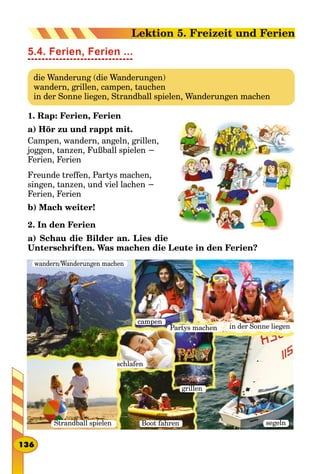 5.4. Ferien, Ferien ...
die Wanderung (die Wanderungen)
wandern, grillen, campen, tauchen
in der Sonne liegen, Strandball spielen, Wanderungen machen
1. Rap: Ferien, Ferien
a) Hör zu und rappt mit.
Campen, wandern, angeln, grillen,
joggen, tanzen, Fußball spielen −
Ferien, Ferien
Freunde treffen, Partys machen,
singen, tanzen, und viel lachen −
Ferien, Ferien
b) Mach weiter!
2. In den Ferien
a) Schau die Bilder an. Lies die
Unterschriften. Was machen die Leute in den Ferien?
wandern/Wanderungen machen
campen
in der Sonne liegen
Strandball spielen segeln
schlafen
Boot fahren
grillen
Partys machen
136
Lektion 5. Freizeit und Ferien
 