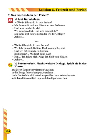 7. Was machst du in den Ferien?
a) Lest Kurzdialoge.
− Wohin fährst du in den Ferien?
− Ich fahre mit meinen Eltern an den Bodensee.
− Und was macht ihr da?
− Wir campen dort. Und was machst du?
− Ich fahre mit meinem Bruder ins Ferienlager.
− Ach so ...
***
− Wohin fährst du in den Ferien?
− Wir fahren nach Italien. Und was machst du?
− Und ich fahre nach Balkonien.
− Balkonien? ... Wo liegt denn das?
− Hm ... Ich fahre nicht weg. Ich bleibe zu Hause.
− Ach so ...
b) Partnerarbeit. Macht weitere Dialoge. Spielt sie in der
Klasse.
ans Meer fahren/schwimmen/tauchen
in die Berge fahren/campen/wandern
nach Deutschland fahren/campen/Berlin ansehen/wandern
aufs Land fahren/die Oma und den Opa besuchen
138
Lektion 5. Freizeit und Ferien
 