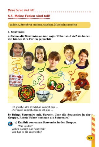 5.5. Meine Ferien sind toll!
paddeln, Stockbrot machen, tauchen, Muscheln sammeln
1. Souvenirs
a) Schau die Souvenirs an und sage: Woher sind sie? Wo haben
die Kinder ihre Ferien gemacht?
Ich glaube, der Teddybär kommt aus ...
Die Tasse kommt, glaube ich aus ...
b) Bringt Souvenirs mit. Sprecht über die Souvenirs in der
Gruppe. Ratet: Woher kommen die Souvenirs?
c) Erzählt von euren Souvenirs in der Gruppe.
Was ist das?
Woher kommt das Souvenir?
Wer hat es dir geschenkt?
139
Meine Ferien sind toll!
 