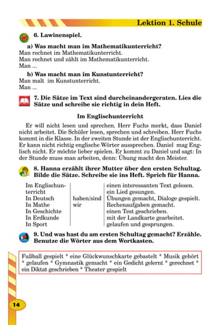 6. Lawinenspiel.
a) Was macht man im Mathematikunterricht?
Man rechnet im Mathematikunterricht.
Man rechnet und zählt im Mathematikunterricht.
Man ...
b) Was macht man im Kunstunterricht?
Man malt im Kunstunterricht.
Man ...
7. Die Sätze im Text sind durcheinandergeraten. Lies die
Sätze und schreibe sie richtig in dein Heft.
Im Englischunterricht
Er will nicht lesen und sprechen. Herr Fuchs merkt, dass Daniel
nicht arbeitet. Die Schüler lesen, sprechen und schreiben. Herr Fuchs
kommt in die Klasse. In der zweiten Stunde ist der Englischunterricht.
Er kann nicht richtig englische Wörter aussprechen. Daniel mag Eng-
lisch nicht. Er möchte lieber spielen. Er kommt zu Daniel und sagt: In
der Stunde muss man arbeiten, denn: Übung macht den Meister.
8. Hanna erzählt ihrer Mutter über den ersten Schultag.
Bilde die Sätze. Schreibe sie ins Heft. Sprich für Hanna.
Im Englischun-
terricht
In Deutsch
In Mathe
In Geschichte
In Erdkunde
In Sport
haben/sind
wir
einen interessanten Text gelesen.
ein Lied gesungen.
Übungen gemacht, Dialoge gespielt.
Rechenaufgaben gemacht.
einen Test geschrieben.
mit der Landkarte gearbeitet.
gelaufen und gesprungen.
9. Und was hast du am ersten Schultag gemacht? Erzähle.
Benutze die Wörter aus dem Wortkasten.
Fußball gespielt * eine Glückwunschkarte gebastelt * Musik gehört
* gelaufen * Gymnastik gemacht * ein Gedicht gelernt * gerechnet *
ein Diktat geschrieben * Theater gespielt
14
Lektion 1. Schule
 