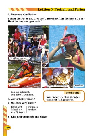 2. Fotos aus den Ferien
Schau die Fotos an. Lies die Unterschriften. Kennst du das?
Hast du das mal gemacht?
Stockbrot machen
tauchenMuscheln sammelnpaddeln
Ich bin getaucht.
Ich habe ... gemacht.
3. Wortschatztraining
a) Welches Verb passt?
Stockbrot
Muscheln
ein Picknick
sammeln
machen
b) Lies und übersetze die Sätze.
Merke dir!
Wir haben im Fluss gebadet.
Wir sind Rad gefahren.
140
Lektion 5. Freizeit und Ferien
 