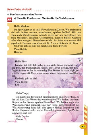 4. Postkarten aus den Ferien
a) Lies die Postkarten. Merke dir die Verbformen.
Hallo Markus,
im Sportlager ist es toll! Wir wohnen in Zelten. Wir trainieren
viel: wir laufen, turnen, schwimmen, spielen Fußball. Wir ma-
chen auch Wanderungen. Abends sitzen wir am Lagerfeuer, ma-
chen Stockbrot, erzählen Geschichten, machen Spiele. Gestern
habe ich etwas ganz Besonderes erlebt: ich habe zum ersten Mal
gepaddelt. Das war unwahrscheinlich! Ich schicke dir ein Foto.
Und wie geht es dir? Wo machst du deine Ferien?
Viele Grüße
Hannes
A
Hallo Tina,
London ist toll! Ich habe schon viele Fotos gemacht. Der
Big Ben, der Buckingham Palace, der Tower Bridge, der Tra-
falgar Square − das ist einmalig! Das Wetter ist aber nicht so
gut. Es regnet oft. Man muss immer einen Regenschirm mitha-
ben.
Und wie geht es dir?
Viele Grüße
Lea
B
Hallo Tanja,
ich mache die Ferien mit meinen Eltern an der Nordsee. Es
ist toll hier. Das Wetter ist wunderschön! Wir baden, tauchen,
liegen in der Sonne, spielen Strandball. Wir haben auch eine
Wattwanderung gemacht. Das war (було) unvergesslich! Bei
Wattwanderung habe ich eine ganze Menge Muscheln und
Steine (Souvenirs für meine Freunde) gesammelt. Die Ferien
am Meer sind toll!
Viele Grüße
Hanna
C
141
Meine Ferien sind toll!
 