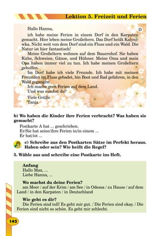 Hallo Hanna,
ich habe meine Ferien in einem Dorf in den Karpaten
gemacht. Hier leben meine Großeltern. Das Dorf heißt Kalyni-
wka. Nicht weit von dem Dorf sind ein Fluss und ein Wald. Die
Natur ist hier fantastisch!
Meine Großeltern wohnen auf dem Bauernhof. Sie haben
Kühe, Schweine, Gänse, und Hühner. Meine Oma und mein
Opa haben immer viel zu tun. Ich habe meinen Großeltern
geholfen.
Im Dorf habe ich viele Freunde. Ich habe mit meinen
Freunden im Fluss gebadet, bin Boot und Rad gefahren, in den
Wald gegangen.
Ich mache gern Ferien auf dem Land.
Und was machst du?
Viele Grüße
Tanja
D
b) Wo haben die Kinder ihre Ferien verbracht? Was haben sie
gemacht?
Postkarte A hat ... geschrieben.
Er/Sie hat seine/ihre Ferien in/in einem ...
Er hat/ist ...
c) Schreibe aus den Postkarten Sätze im Perfekt heraus.
Haben oder sein? Wie heißt die Regel?
5. Wähle aus und schreibe eine Postkarte ins Heft.
Anfang
Hallo Max, ...
Liebe Hanna, ...
Wo machst du deine Ferien?
am Meer / auf der Krim / am See / in Odessa / zu Hause / auf dem
Land / in den Karpaten / in Deutschland
Wie geht es dir?
Die Ferien sind toll! Es geht mir gut. / Die Ferien sind okay. / Die
Ferien sind nicht so schön. Es geht mir schlecht.
142
Lektion 5. Freizeit und Ferien
 