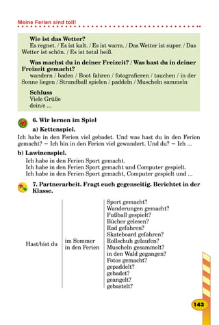 Wie ist das Wetter?
Es regnet. / Es ist kalt. / Es ist warm. / Das Wetter ist super. / Das
Wetter ist schön. / Es ist total heiß.
Was machst du in deiner Freizeit? / Was hast du in deiner
Freizeit gemacht?
wandern / baden / Boot fahren / fotografieren / tauchen / in der
Sonne liegen / Strandball spielen / paddeln / Muscheln sammeln
Schluss
Viele Grüße
dein/e ...
6. Wir lernen im Spiel
a) Kettenspiel.
Ich habe in den Ferien viel gebadet. Und was hast du in den Ferien
gemacht? − Ich bin in den Ferien viel gewandert. Und du? − Ich ...
b) Lawinenspiel.
Ich habe in den Ferien Sport gemacht.
Ich habe in den Ferien Sport gemacht und Computer gespielt.
Ich habe in den Ferien Sport gemacht, Computer gespielt und ...
7. Partnerarbeit. Fragt euch gegenseitig. Berichtet in der
Klasse.
Hast/bist du
im Sommer
in den Ferien
Sport gemacht?
Wanderungen gemacht?
Fußball gespielt?
Bücher gelesen?
Rad gefahren?
Skateboard gefahren?
Rollschuh gelaufen?
Muscheln gesammelt?
in den Wald gegangen?
Fotos gemacht?
gepaddelt?
gebadet?
geangelt?
gebastelt?
143
Meine Ferien sind toll!
 