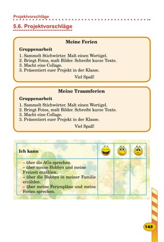 5.6. Projektvorschläge
Meine Ferien
Gruppenarbeit
1. Sammelt Stichwörter. Malt einen Wortigel.
2. Bringt Fotos, malt Bilder. Schreibt kurze Texte.
3. Macht eine Collage.
3. Präsentiert euer Projekt in der Klasse.
Viel Spaß!
Meine Traumferien
Gruppenarbeit
1. Sammelt Stichwörter. Malt einen Wortigel.
2. Bringt Fotos, malt Bilder. Schreibt kurze Texte.
3. Macht eine Collage.
3. Präsentiert euer Projekt in der Klasse.
Viel Spaß!
Ich kann
– über die AGs sprechen.
– über meine Hobbys und meine
Freizeit erzählen.
– über die Hobbys in meiner Familie
erzählen.
– über meine Ferienpläne und meine
Ferien sprechen.
145
Projektvorschläge
 
