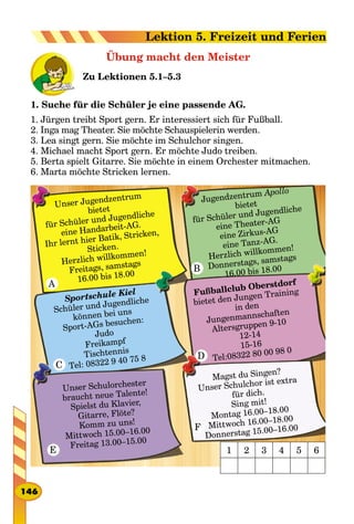 Übung macht den Meister
Zu Lektionen 5.1–5.3
1. Suche für die Schüler je eine passende AG.
1. Jürgen treibt Sport gern. Er interessiert sich für Fußball.
2. Inga mag Theater. Sie möchte Schauspielerin werden.
3. Lea singt gern. Sie möchte im Schulchor singen.
4. Michael macht Sport gern. Er möchte Judo treiben.
5. Berta spielt Gitarre. Sie möchte in einem Orchester mitmachen.
6. Marta möchte Stricken lernen.
Unser Jugendzentrum
bietet
für Schüler und Jugendliche
eine Handarbeit-AG.
Ihr lernt hier Batik, Stricken,
Sticken.
Herzlich willkommen!
Freitags, samstags
16.00 bis 18.00
Jugendzentrum Apollo
bietet
für Schüler und Jugendliche
eine Theater-AG
eine Zirkus-AG
eine Tanz-AG.
Herzlich willkommen!
Donnerstags, samstags
16.00 bis 18.00
Sportschule Kiel
Schüler und Jugendliche
können bei uns
Sport-AGs besuchen:
Judo
Freikampf
Tischtennis
Tel: 08322 9 40 75 8
Fußballclub Oberstdorf
bietet den Jungen Training
in den
Jungenmannschaften
Altersgruppen 9-10
12-14
15-16
Tel:08322 80 00 98 0
Unser Schulorchester
braucht neue Talente!
Spielst du Klavier,
Gitarre, Flöte?
Komm zu uns!
Mittwoch 15.00–16.00
Freitag 13.00–15.00
Magst du Singen?
Unser Schulchor ist extra
für dich.
Sing mit!
Montag 16.00–18.00
Mittwoch 16.00–18.00
Donnerstag 15.00–16.00
1 2 3 4 5 6
D
B
A
C
E
F
146
Lektion 5. Freizeit und Ferien
 