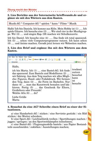 2. Lies Berichte aus der Internetseite brieffreunde.de und er-
gänze sie mit den Wörtern aus dem Kasten.
Musik-AG * Computer-AG * spielen * kann * Filme * Musik
Hallo! Ich bin Daniela. Ich komme aus Köln. Mein Hobby ist (1) . Ich
spiele Gitarre. Ich besuche eine (2) . Wir sind vier in der Musikgrup-
pe. Wir (3) und singen Rap. Oft machen wir Schulkonzerte.
Ich bin Daniel. Ich besuche eine (4) . Das finde ich total spannend.
Ich (5) schon viele Computerprogramme nutzen. Ich kann schon
(6) und Anime machen. Gerade jetzt lernen wir Webseiten machen.
3. Lies den Brief und ergänze ihn mit den Wörtern aus dem
Kasten.
Hallo,
ich bin Marta. Ich (1) eine Bastel-AG. Ich finde
das spannend. Zum Basteln und Modellieren (2)
wir Salzteig. Aus dem Teig machen wir alles Mögli-
che: Figuren, Hand- oder Fußabdruck. Wir formen
den Teig, dann (3) die Form im Backofen. Nur
dann (4) man das Kunstwerk bemalen und lac-
kieren. Fertig (5) das Geschenk für Eltern,
Großeltern oder Freunde!
Welche AGs (6) du?
Liebe Grüße
Marta
trocknet
nutzen
besuchst
kann
ist
besuche
4. Besuchst du eine AG? Schreibe einen Brief zu einer der Si-
tuationen.
a) eine Handarbeit-AG / sticken / eine Serviette gestickt / ein Bild
sticken / der Mutter schenken;
b) eine Sport-AG / Leichtathletik treiben / Sportübungen machen /
joggen / springen / an den Sportwettkämpfen teilnehmen;
c) eine Bastel-AG / Flugzeugmodelle basteln / aus Papier Bestand-
teile ausschneiden / zukleben / Ausstellungen machen;
147
Übung macht den Meister
 