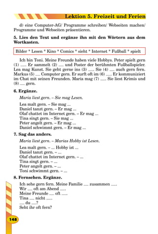 d) eine Computer-AG/ Programme schreiben/ Webseiten machen/
Programme und Webseiten präsentieren.
5. Lies den Text und ergänze ihn mit den Wörtern aus dem
Wortkasten.
Bilder * Lesen * Kino * Comics * sieht * Internet * Fußball * spielt
Ich bin Toni. Meine Freunde haben viele Hobbys. Peter spielt gern
(1) . Er sammelt (2) und Poster der berühmten Fußballspieler.
Lea mag Kunst. Sie geht gerne ins (3) . Sie (4) auch gern fern.
Markus (5) Computer gern. Er surft oft im (6) . Er kommuniziert
im Chat mit seinen Freunden. Maria mag (7) . Sie liest Krimis und
(8) gern.
6. Ergänze.
Maria liest gern. – Sie mag Lesen.
Lea malt gern. – Sie mag ...
Daniel tanzt gern. – Er mag ...
Olaf chattet im Internet gern. – Er mag ...
Tina singt gern. – Sie mag ...
Peter angelt gern. – Er mag ...
Daniel schwimmt gern. – Er mag ...
7. Sag das anders.
Maria liest gern. – Marias Hobby ist Lesen.
Lea malt gern. – ... Hobby ist ...
Daniel tanzt gern. – ...
Olaf chattet im Internet gern. – ...
Tina singt gern. – ...
Peter angelt gern. – ...
Toni schwimmt gern. – ...
8. Fernsehen. Ergänze.
Ich sehe gern fern. Meine Familie zusammen .
Wir oft am Abend .
Meine Freunde oft .
Tina nicht .
du ?
Seht ihr oft fern?
148
Lektion 5. Freizeit und Ferien
 