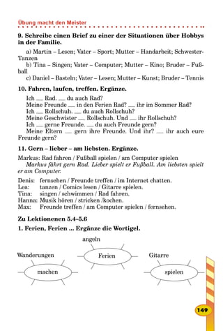 9. Schreibe einen Brief zu einer der Situationen über Hobbys
in der Familie.
a) Martin – Lesen; Vater – Sport; Mutter – Handarbeit; Schwester­
Tanzen
b) Tina – Singen; Vater – Computer; Mutter – Kino; Bruder – Fuß-
ball
c) Daniel – Basteln; Vater – Lesen; Mutter – Kunst; Bruder – Tennis
10. Fahren, laufen, treffen. Ergänze.
Ich Rad. du auch Rad?
Meine Freunde in den Ferien Rad? ihr im Sommer Rad?
Ich Rollschuh. du auch Rollschuh?
Meine Geschwister Rollschuh. Und ihr Rollschuh?
Ich gerne Freunde. du auch Freunde gern?
Meine Eltern gern ihre Freunde. Und ihr? ihr auch eure
Freunde gern?
11. Gern – lieber – am liebsten. Ergänze.
Markus: Rad fahren / Fußball spielen / am Computer spielen
Markus fährt gern Rad. Lieber spielt er Fußball. Am liebsten spielt
er am Computer.
Denis: 	 fernsehen / Freunde treffen / im Internet chatten.
Lea: 	 tanzen / Comics lesen / Gitarre spielen.
Tina: 	 singen / schwimmen / Rad fahren.
Hanna: 	Musik hören / stricken /kochen.
Max: 	 Freunde treffen / am Computer spielen / fernsehen.
Zu Lektionenen 5.4–5.6
1. Ferien, Ferien ... Ergänze die Wortigel.
Gitarre
spielen
angeln
FerienWanderungen
machen
149
Übung macht den Meister
 