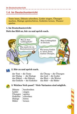 1.4. Im Deutschunterricht
Texte lesen, Diktate schreiben, Lieder singen, Übungen
machen, Dialoge spielen/hören, Gedichte lernen, Theater
spielen
1. Im Deutschunterricht
Sieh das Bild an, hör zu und sprich nach.
2. Hör zu und sprich nach.
der Text − die Texte
der Dialog − die Dialoge
das Diktat − die Diktate
das Gedicht − die Gedichte
die Übung − die Übungen
das Lied − die Lieder
das Wort − die Wörter
das Bild − die Bilder
3. Welches Verb passt? Viele Varianten sind möglich.
Diktate
Lieder
Übungen
Gedichte
Dialoge
Bilder
beschreiben
singen
spielen
schreiben
hören
lernen
Was ist dein
Lieblingsfach?
Was macht ihr im
Deutschunterricht?
Mein Lieblingsfach
ist Deutsch.
Wir lernen Gedich-
te, hören Texte,
machen Übungen,
…
15
Im Deutschunterricht
 