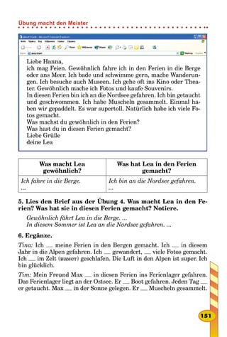 Liebe Hanna,
ich mag Feien. Gewöhnlich fahre ich in den Ferien in die Berge
oder ans Meer. Ich bade und schwimme gern, mache Wanderun-
gen. Ich besuche auch Museen. Ich gehe oft ins Kino oder Thea-
ter. Gewöhnlich mache ich Fotos und kaufe Souvenirs.
In diesen Ferien bin ich an die Nordsee gefahren. Ich bin getaucht
und geschwommen. Ich habe Muscheln gesammelt. Einmal ha-
ben wir gepaddelt. Es war supertoll. Natürlich habe ich viele Fo-
tos gemacht.
Was machst du gewöhnlich in den Ferien?
Was hast du in diesen Ferien gemacht?
Liebe Grüße
deine Lea
Was macht Lea
gewöhnlich?
Was hat Lea in den Ferien
gemacht?
Ich fahre in die Berge.
...
Ich bin an die Nordsee gefahren.
...
5. Lies den Brief aus der Übung 4. Was macht Lea in den Fe-
rien? Was hat sie in diesen Ferien gemacht? Notiere.
Gewöhnlich fährt Lea in die Berge. ...
In diesem Sommer ist Lea an die Nordsee gefahren. ...
6. Ergänze.
Tina: Ich meine Ferien in den Bergen gemacht. Ich in diesem
Jahr in die Alpen gefahren. Ich gewandert, viele Fotos gemacht.
Ich im Zelt (намет) geschlafen. Die Luft in den Alpen ist super. Ich
bin glücklich.
Tim: Mein Freund Max in diesen Ferien ins Ferienlager gefahren.
Das Ferienlager liegt an der Ostsee. Er Boot gefahren. Jeden Tag
er getaucht. Max in der Sonne gelegen. Er Muscheln gesammelt.
151
Übung macht den Meister
 