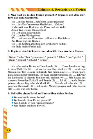7. Was hast du in den Ferien gemacht? Ergänze mit den Wör-
tern aus den Klammern.
Ich ... meine Ferien ... (auf dem Lande machen)
Ich ... ins Dorf zu meinen Großeltern... (fahren)
Nicht weit vom Dorf sind ein Fluss und ein Wald.
Jeden Tag ...(zum Fluss gehen)
Ich ... (baden, schwimmen)
Oft ...(in den Wald gehen)
Wir ... mit meinen Freunden ... (Boot und Rad fahren)
Am Haus liegt ein Garten.
Ich ...(im Garten arbeiten, den Großeltern helfen)
Ich finde meine Ferien toll.
8. Ergänze den Lückentext mit den Wörtern aus dem Kasten.
Natur * habe * bin * gesammelt * gemacht * Filme * See * gehört *
Haus * gespielt * gebadet * Bruder
Ich habe meine Ferien auf dem Lande (1) . Unser Landhaus liegt
in dem Wald. Die (2) ist dort schon. Dort sind ein (3) und viele
Wiesen. Der See ist sehr malerisch. Wir haben am (4) einen Sport-
platz und ein Schwimmbad. Ich habe im Schwimmbad (5) . Ich war
im Landhaus in diesem Sommer mit meinem (6) . Wir haben mit
unseren Freunden Fußball und Tennis (7) . Ich (8) auch Bücher
gelesen. Jeden Tag habe ich Musik (9) . Manchmal habe ich (10)
gesehen. Zweimal (11) ich in den Wald gegangen und habe Beeren
(12) . Es war sehr lustig.
9. Schreibe einen Brief an Hanna über deine Ferien.
	Wo machst du deine Ferien?
	Wo hast du diese Ferien gemacht?
	Was hast du in den Ferien gemacht?
	Wie findest du deine Ferien?
152
Lektion 5. Freizeit und Ferien
 