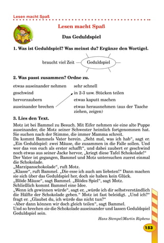 Lesen macht Spaß
Das Geduldspiel
1. Was ist Geduldspiel? Was meinst du? Ergänze den Wortigel.
braucht viel Zeit Geduldspiel
2. Was passt zusammen? Ordne zu.
etwas auseinander nehmen
geschwind
hervorzaubern
auseinander brechen
sehr schnell
in 2-3 usw. Stücken teilen
etwas kaputt machen
etwas herausnehmen (aus der Tasche
ziehen, zeigen)
3. Lies den Text.
Motz ist bei Bammel zu Besuch. Mit Eifer nehmen sie eine alte Puppe
auseinander, die Motz seiner Schwester heimlich fortgenommen hat.
Sie suchen nach der Stimme, die immer Mamma schreit.
Da kommt Bammels Vater herein. „Seht mal, was ich hab“, sagt er.
„Ein Geduldspiel: zwei Mäuse, die zusammen in die Falle sollen. Und
wer das von euch als erster schafft“, und dabei zaubert er geschwind
noch etwas aus seiner Jacke hervor, „kriegt diese Tafel Schokolade!“
Der Vater ist gegangen, Bammel und Motz untersuchen zuerst einmal
die Schokolade.
„Marzipanschokolade“, ruft Motz.
„Klasse“, ruft Bammel. „Die esse ich auch am liebsten!“ Dann machen
sie sich über das Geduldspiel her, doch sie haben kein Glück.
„Blöde Mäuse“, sagt Bammel. „Blödes Spiel“, sagt Motz.
Schließlich kommt Bammel eine Idee.
„Wenn ich gewinnen würde“, sagt er, „würde ich dir selbstverständlich
die Hälfte der Schokolade geben.“ Motz ist fast beleidigt. „Und ich?“
fragt er. „Glaubst du, ich würde das nicht tun?“
«Aber dann können wir doch gleich teilen“, sagt Bammel.
Und so brechen sie die Schokolade auseinander und lassen Geduldspiel
Geduldspiel sein.
Hans Stempel/Martin Ripkens
153
Lesen macht Spaß
 
