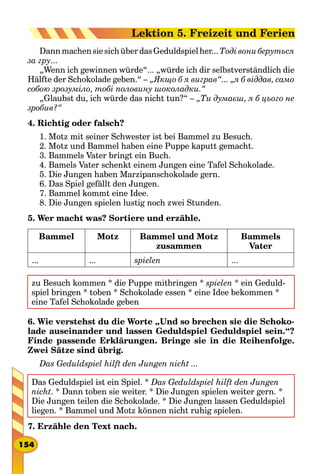 Dann machen sie sich über das Geduldspielher... Тоді вони беруться
за гру...
„Wenn ich gewinnen würde“... „würde ich dir selbstverständlich die
Hälfte der Schokolade geben.“ – „Якщо б я виграв“... „я б віддав, само
собою зрозуміло, тобі половину шоколадки.“
„Glaubst du, ich würde das nicht tun?“ – „Ти думаєш, я б цього не
зробив?“
4. Richtig oder falsch?
1. Motz mit seiner Schwester ist bei Bammel zu Besuch.
2. Motz und Bammel haben eine Puppe kaputt gemacht.
3. Bammels Vater bringt ein Buch.
4. Bamels Vater schenkt einem Jungen eine Tafel Schokolade.
5. Die Jungen haben Marzipanschokolade gern.
6. Das Spiel gefällt den Jungen.
7. Bammel kommt eine Idee.
8. Die Jungen spielen lustig noch zwei Stunden.
5. Wer macht was? Sortiere und erzähle.
Bammel Motz Bammel und Motz
zusammen
Bammels
Vater
... ... spielen ...
zu Besuch kommen * die Puppe mitbringen * spielen * ein Geduld-
spiel bringen * toben * Schokolade essen * eine Idee bekommen *
eine Tafel Schokolade geben
6. Wie verstehst du die Worte „Und so brechen sie die Schoko-
lade auseinander und lassen Geduldspiel Geduldspiel sein.“?
Finde passende Erklärungen. Bringe sie in die Reihenfolge.
Zwei Sätze sind übrig.
Das Geduldspiel hilft den Jungen nicht ...
Das Geduldspiel ist ein Spiel. * Das Geduldspiel hilft den Jungen
nicht. * Dann toben sie weiter. * Die Jungen spielen weiter gern. *
Die Jungen teilen die Schokolade. * Die Jungen lassen Geduldspiel
liegen. * Bammel und Motz können nicht ruhig spielen.
7. Erzähle den Text nach.
154
Lektion 5. Freizeit und Ferien
 